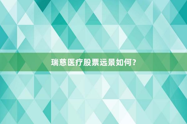瑞慈医疗股票远景如何？